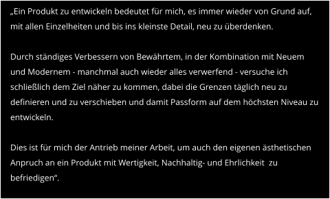 „Ein Produkt zu entwickeln bedeutet für mich, es immer wieder von Grund auf, mit allen Einzelheiten und bis ins kleinste Detail, neu zu überdenken.  Durch ständiges Verbessern von Bewährtem, in der Kombination mit Neuem und Modernem - manchmal auch wieder alles verwerfend - versuche ich schließlich dem Ziel näher zu kommen, dabei die Grenzen täglich neu zu definieren und zu verschieben und damit Passform auf dem höchsten Niveau zu entwickeln.  Dies ist für mich der Antrieb meiner Arbeit, um auch den eigenen ästhetischen Anpruch an ein Produkt mit Wertigkeit, Nachhaltig- und Ehrlichkeit  zu befriedigen“.